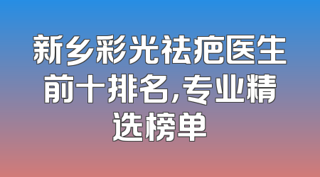 新乡彩光祛疤医生前十排名，专业精选榜单