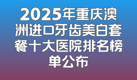 2025年重庆澳洲进口牙齿美白套餐十大医院排名榜单公布