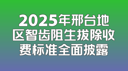 2025年邢台地区智齿阻生拔除收费标准全面披露
