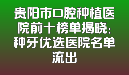 贵阳市口腔种植医院前十榜单揭晓：种牙优选医院名单流出