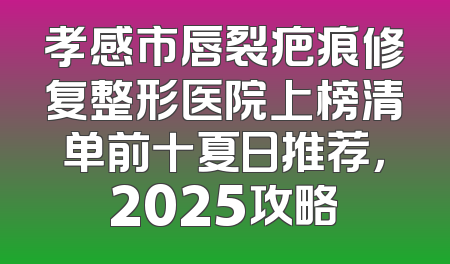 孝感市唇裂疤痕修复整形医院上榜清单前十夏日推荐，2025攻略