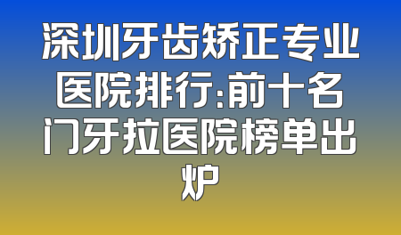深圳牙齿矫正专业医院排行：前十名门牙拉医院榜单出炉