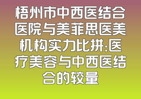 梧州市中西医结合医院与美菲思医美机构实力比拼：医疗美容与中西医结合的较量