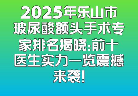 2025年乐山市玻尿酸额头手术专家排名揭晓：前十医生实力一览震撼来袭！