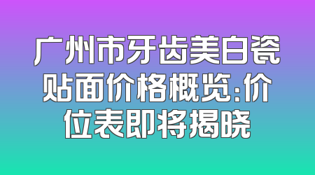 广州市牙齿美白瓷贴面价格概览：价位表即将揭晓