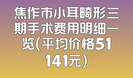 焦作市小耳畸形三期手术费用明细一览（平均价格51141元）