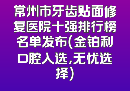 常州市牙齿贴面修复医院十强排行榜名单发布（金铂利口腔入选，无忧选择）