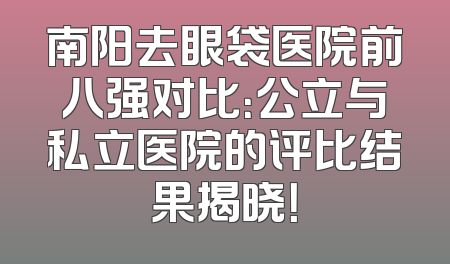 南阳去眼袋医院前八强对比：公立与私立医院的评比结果揭晓！