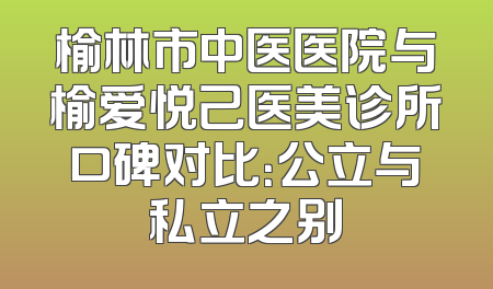榆林市中医医院与榆爱悦己医美诊所口碑对比：公立与私立之别