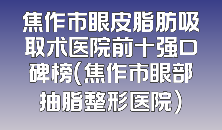焦作市眼皮脂肪吸取术医院前十强口碑榜（焦作市眼部抽脂整形医院）