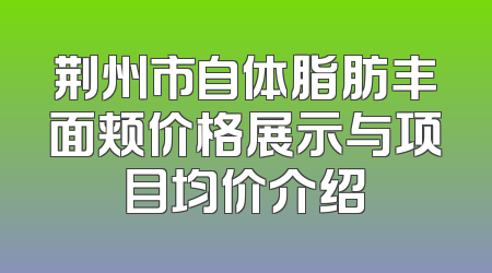 荆州市自体脂肪丰面颊价格展示与项目均价介绍
