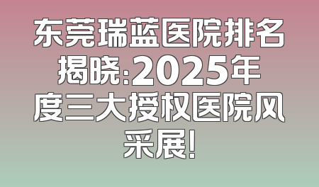 东莞瑞蓝医院排名揭晓：2025年度三大授权医院风采展！