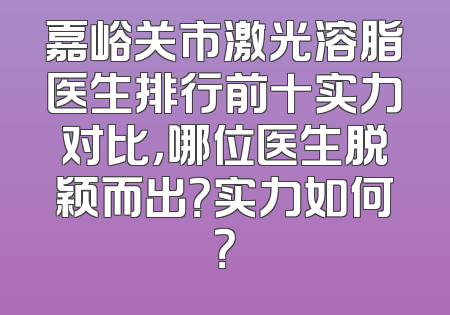 嘉峪关市激光溶脂医生排行前十实力对比，哪位医生脱颖而出？实力如何？