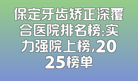 保定牙齿矫正深覆合医院排名榜：实力强院上榜，2025榜单