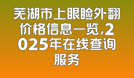 芜湖市上眼睑外翻价格信息一览，2025年在线查询服务