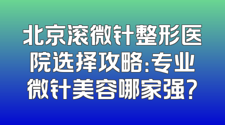 北京滚微针整形医院选择攻略：专业微针美容哪家强？