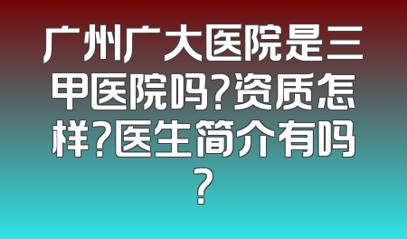 广州广大医院是三甲医院吗？资质怎样？医生简介有吗？