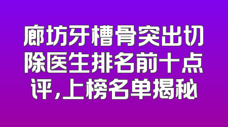 廊坊牙槽骨突出切除医生排名前十点评，上榜名单揭秘