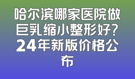 哈尔滨哪家医院做巨乳缩小整形好？24年新版价格公布