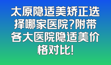 太原隐适美矫正选择哪家医院？附带各大医院隐适美价格对比！