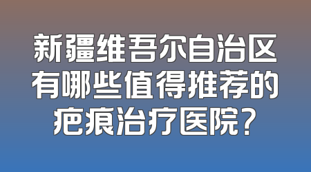新疆维吾尔自治区有哪些值得推荐的疤痕治疗医院？