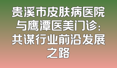 贵溪市皮肤病医院与鹰潭医美门诊：共谋行业前沿发展之路