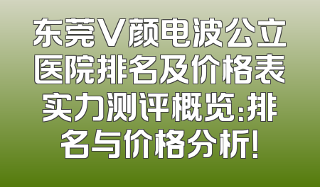 东莞V颜电波公立医院排名及价格表实力测评概览：排名与价格分析！