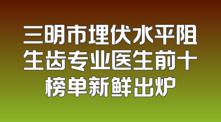 三明市埋伏水平阻生齿专业医生前十榜单新鲜出炉