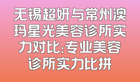 无锡超妍与常州澳玛星光美容诊所实力对比：专业美容诊所实力比拼