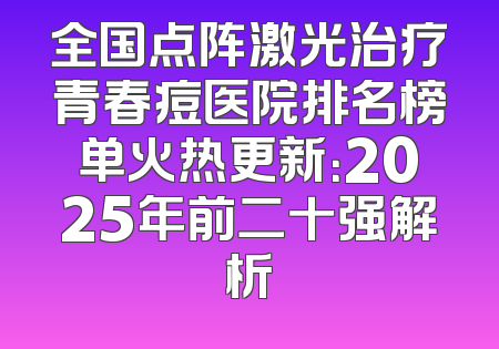 全国点阵激光治疗青春痘医院排名榜单火热更新：2025年前二十强解析