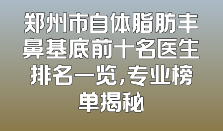 郑州市自体脂肪丰鼻基底前十名医生排名一览，专业榜单揭秘