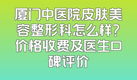 厦门中医院皮肤美容整形科怎么样？价格收费及医生口碑评价
