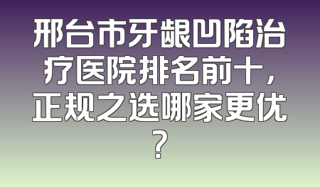 邢台市牙龈凹陷治疗医院排名前十，正规之选哪家更优？