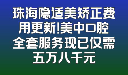 珠海隐适美矫正费用更新！美中口腔全套服务现已仅需五万八千元