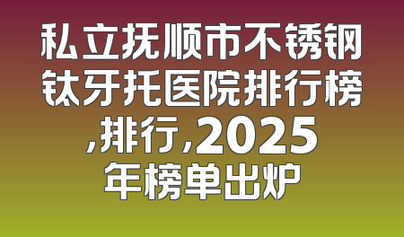 私立抚顺市不锈钢钛牙托医院排行榜，排行，2025年榜单出炉