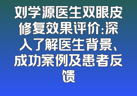 刘学源医生双眼皮修复效果评价：深入了解医生背景、成功案例及患者反馈