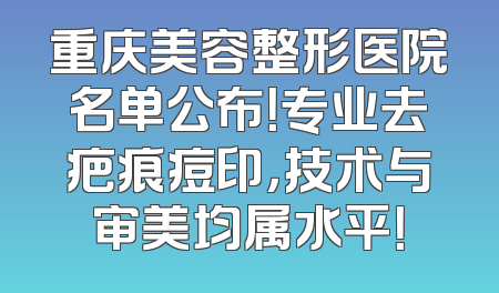 重庆美容整形医院名单公布！专业去疤痕痘印，技术与审美均属水平！