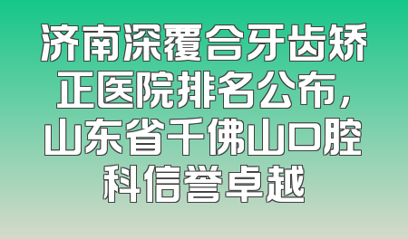 济南深覆合牙齿矫正医院排名公布，山东省千佛山口腔科信誉卓越