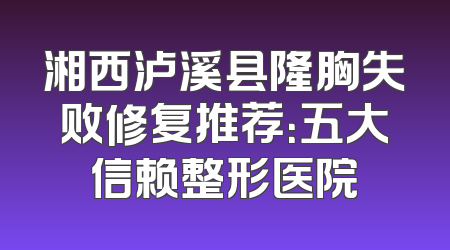 湘西泸溪县隆胸失败修复推荐：五大信赖整形医院