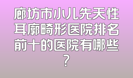 廊坊市小儿先天性耳廓畸形医院排名前十的医院有哪些？