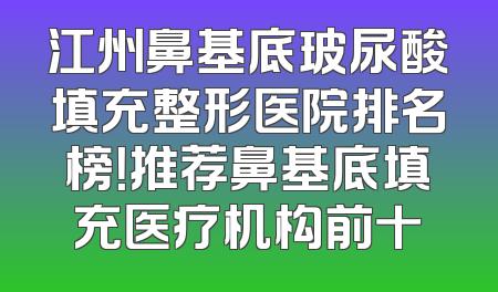 江州鼻基底玻尿酸填充整形医院排名榜！推荐鼻基底填充医疗机构前十
