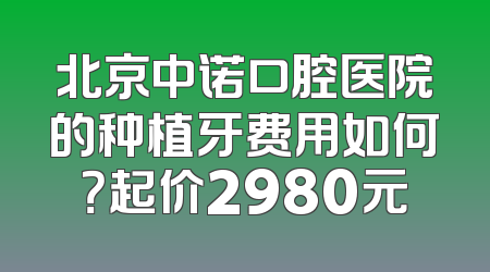北京中诺口腔医院的种植牙费用如何？起价2980元