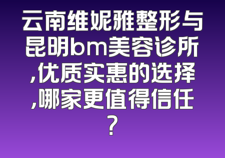 云南维妮雅整形与昆明bm美容诊所，优质实惠的选择，哪家更值得信任？
