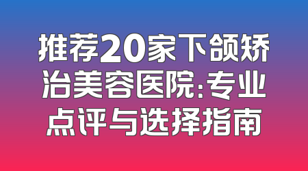 推荐20家下颌矫治美容医院：专业点评与选择指南