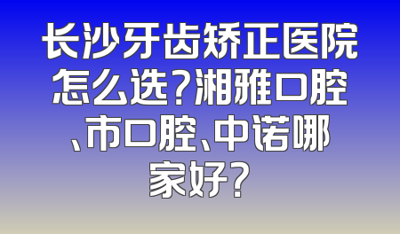 长沙牙齿矫正医院怎么选？湘雅口腔、市口腔、中诺哪家好？