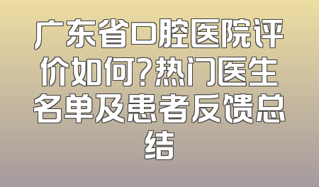 广东省口腔医院评价如何？热门医生名单及患者反馈总结