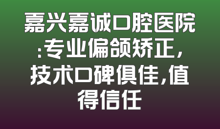 嘉兴嘉诚口腔医院：专业偏颌矫正，技术口碑俱佳，值得信任