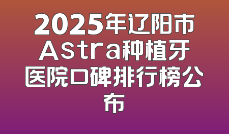 2025年辽阳市Astra种植牙医院口碑排行榜公布