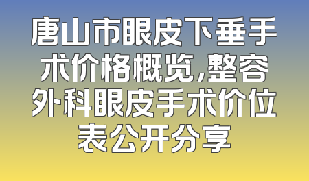 唐山市眼皮下垂手术价格概览，整容外科眼皮手术价位表公开分享