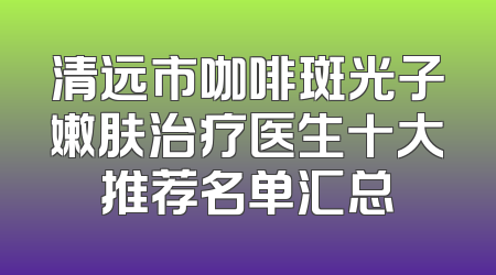 清远市咖啡斑光子嫩肤治疗医生十大推荐名单汇总